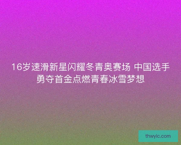 16岁速滑新星闪耀冬青奥赛场 中国选手勇夺首金点燃青春冰雪梦想