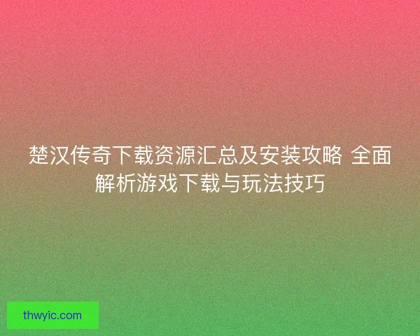 楚汉传奇下载资源汇总及安装攻略 全面解析游戏下载与玩法技巧