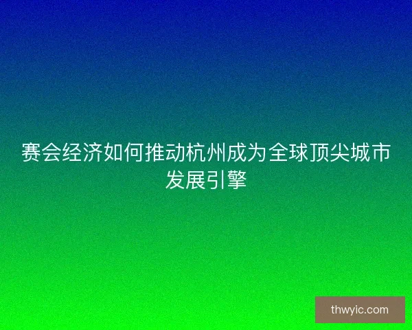 赛会经济如何推动杭州成为全球顶尖城市发展引擎
